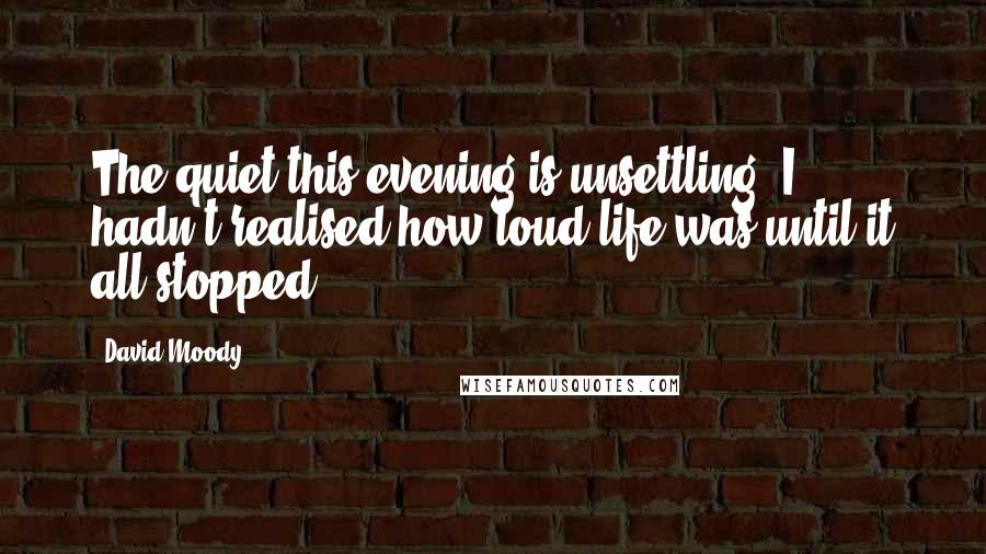 David Moody Quotes: The quiet this evening is unsettling. I hadn't realised how loud life was until it all stopped.