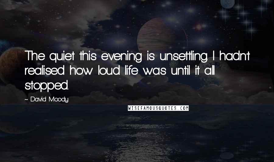 David Moody Quotes: The quiet this evening is unsettling. I hadn't realised how loud life was until it all stopped.