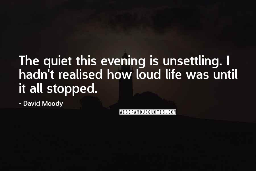 David Moody Quotes: The quiet this evening is unsettling. I hadn't realised how loud life was until it all stopped.