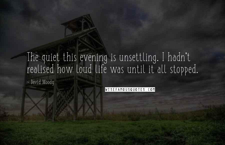 David Moody Quotes: The quiet this evening is unsettling. I hadn't realised how loud life was until it all stopped.