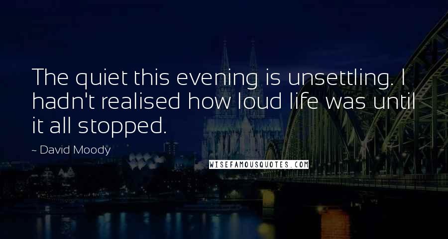 David Moody Quotes: The quiet this evening is unsettling. I hadn't realised how loud life was until it all stopped.