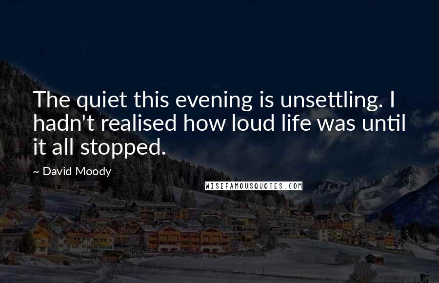 David Moody Quotes: The quiet this evening is unsettling. I hadn't realised how loud life was until it all stopped.