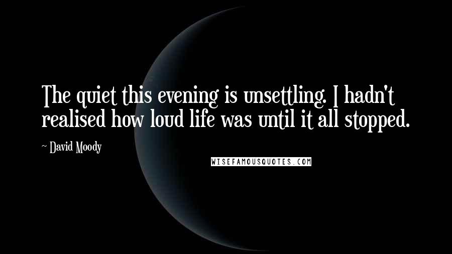 David Moody Quotes: The quiet this evening is unsettling. I hadn't realised how loud life was until it all stopped.