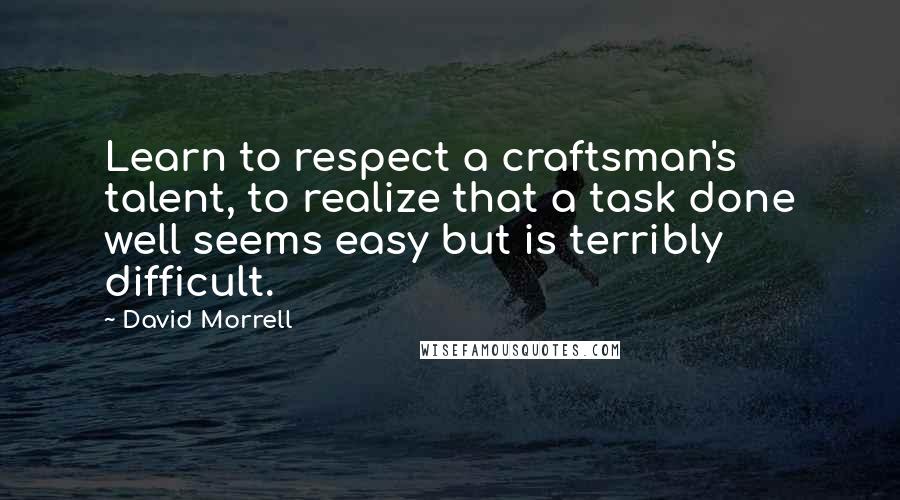 David Morrell Quotes: Learn to respect a craftsman's talent, to realize that a task done well seems easy but is terribly difficult.