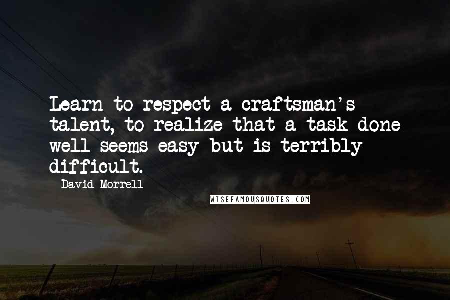 David Morrell Quotes: Learn to respect a craftsman's talent, to realize that a task done well seems easy but is terribly difficult.