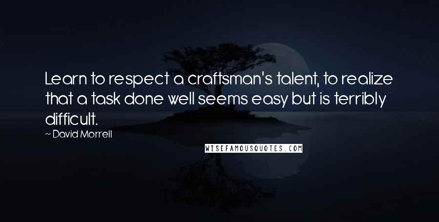 David Morrell Quotes: Learn to respect a craftsman's talent, to realize that a task done well seems easy but is terribly difficult.