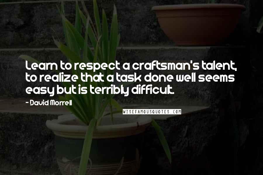 David Morrell Quotes: Learn to respect a craftsman's talent, to realize that a task done well seems easy but is terribly difficult.