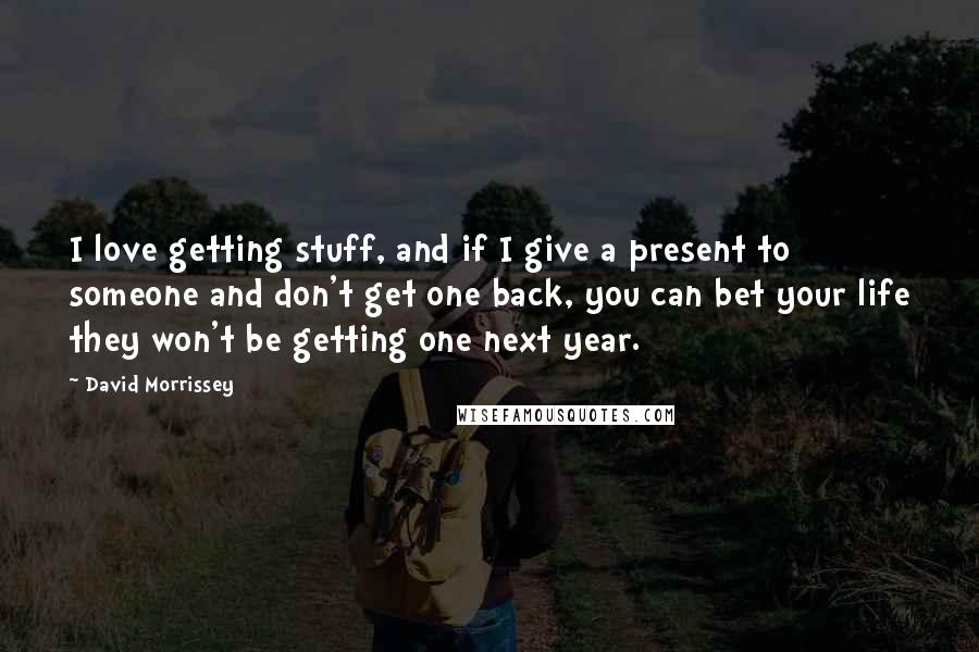 David Morrissey Quotes: I love getting stuff, and if I give a present to someone and don't get one back, you can bet your life they won't be getting one next year.