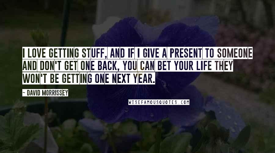 David Morrissey Quotes: I love getting stuff, and if I give a present to someone and don't get one back, you can bet your life they won't be getting one next year.