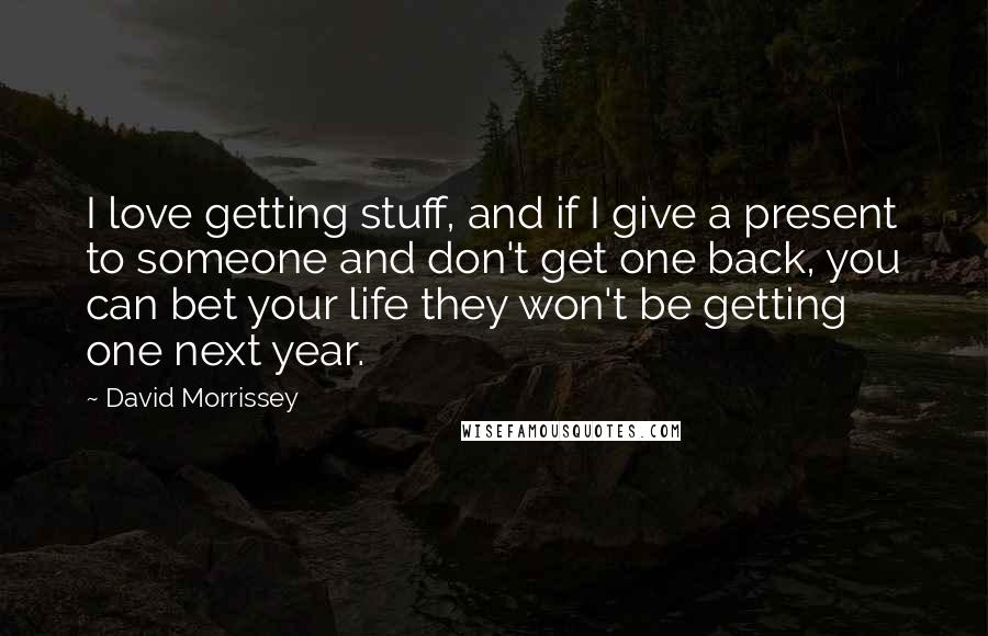 David Morrissey Quotes: I love getting stuff, and if I give a present to someone and don't get one back, you can bet your life they won't be getting one next year.