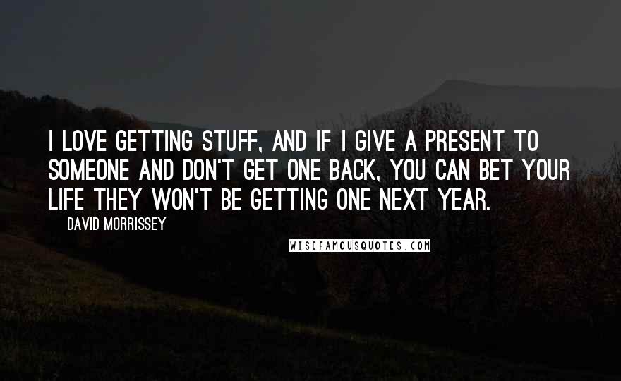 David Morrissey Quotes: I love getting stuff, and if I give a present to someone and don't get one back, you can bet your life they won't be getting one next year.