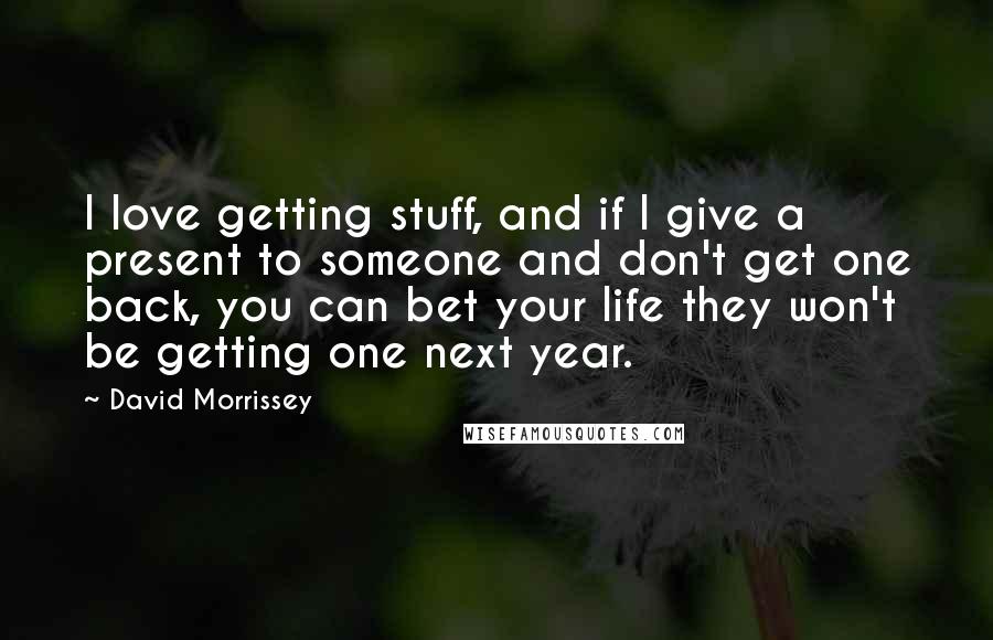 David Morrissey Quotes: I love getting stuff, and if I give a present to someone and don't get one back, you can bet your life they won't be getting one next year.