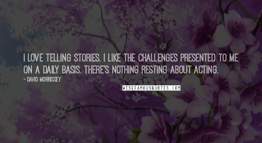 David Morrissey Quotes: I love telling stories. I like the challenges presented to me on a daily basis. There's nothing resting about acting.