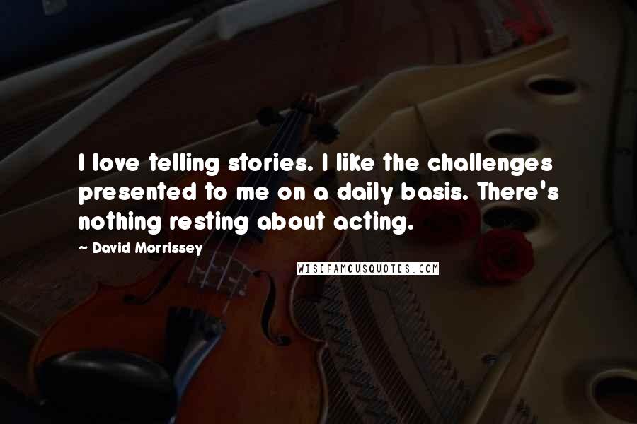 David Morrissey Quotes: I love telling stories. I like the challenges presented to me on a daily basis. There's nothing resting about acting.