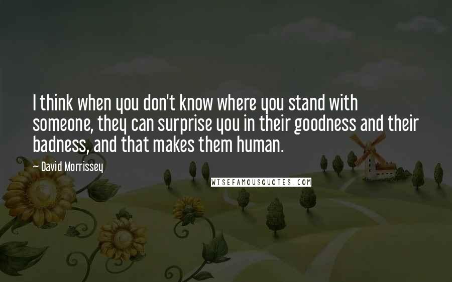 David Morrissey Quotes: I think when you don't know where you stand with someone, they can surprise you in their goodness and their badness, and that makes them human.