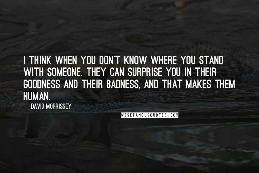 David Morrissey Quotes: I think when you don't know where you stand with someone, they can surprise you in their goodness and their badness, and that makes them human.