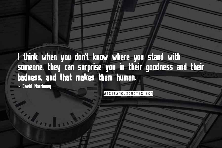 David Morrissey Quotes: I think when you don't know where you stand with someone, they can surprise you in their goodness and their badness, and that makes them human.