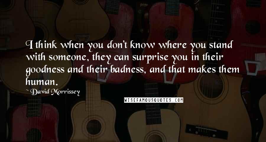 David Morrissey Quotes: I think when you don't know where you stand with someone, they can surprise you in their goodness and their badness, and that makes them human.