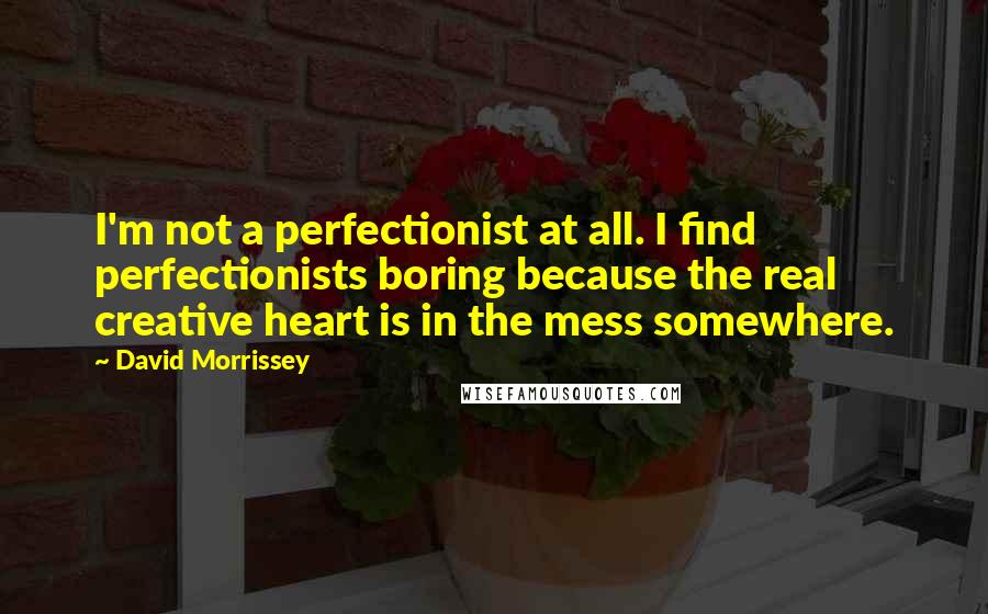 David Morrissey Quotes: I'm not a perfectionist at all. I find perfectionists boring because the real creative heart is in the mess somewhere.