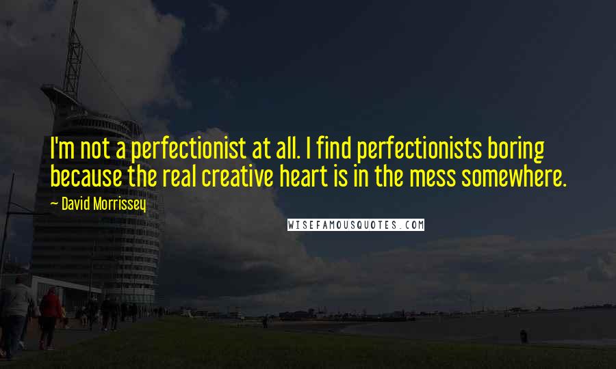 David Morrissey Quotes: I'm not a perfectionist at all. I find perfectionists boring because the real creative heart is in the mess somewhere.