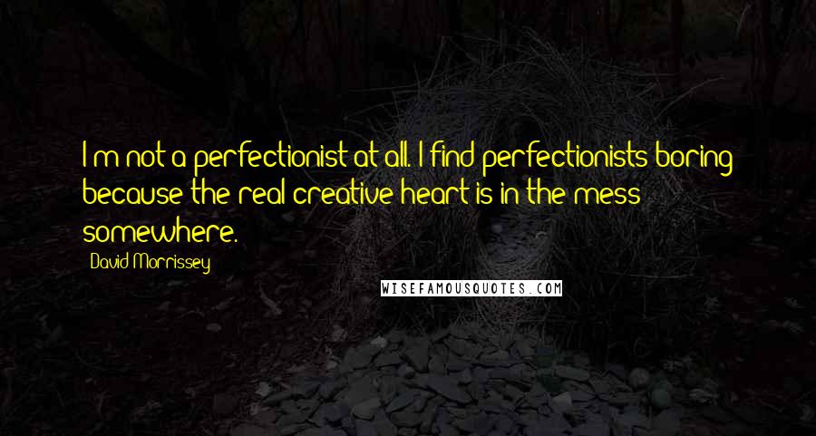 David Morrissey Quotes: I'm not a perfectionist at all. I find perfectionists boring because the real creative heart is in the mess somewhere.