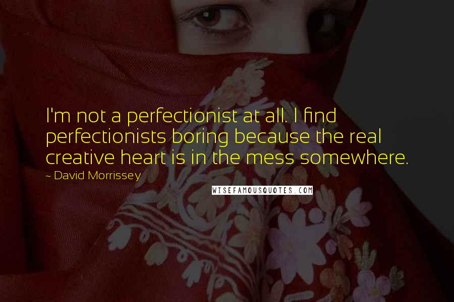 David Morrissey Quotes: I'm not a perfectionist at all. I find perfectionists boring because the real creative heart is in the mess somewhere.