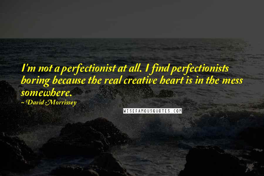 David Morrissey Quotes: I'm not a perfectionist at all. I find perfectionists boring because the real creative heart is in the mess somewhere.