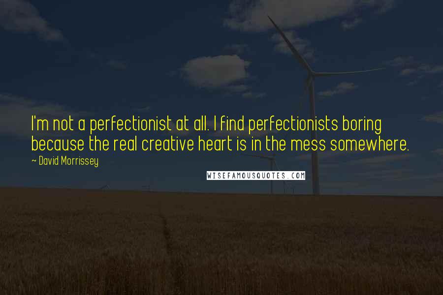 David Morrissey Quotes: I'm not a perfectionist at all. I find perfectionists boring because the real creative heart is in the mess somewhere.