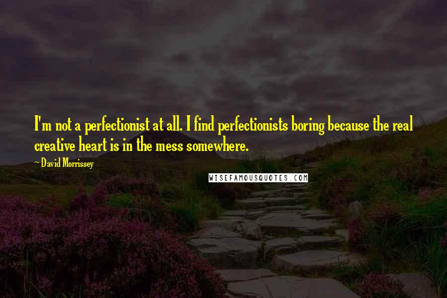 David Morrissey Quotes: I'm not a perfectionist at all. I find perfectionists boring because the real creative heart is in the mess somewhere.