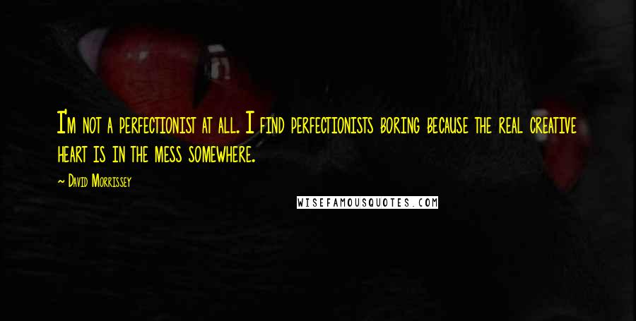 David Morrissey Quotes: I'm not a perfectionist at all. I find perfectionists boring because the real creative heart is in the mess somewhere.