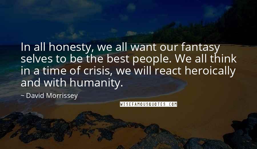 David Morrissey Quotes: In all honesty, we all want our fantasy selves to be the best people. We all think in a time of crisis, we will react heroically and with humanity.