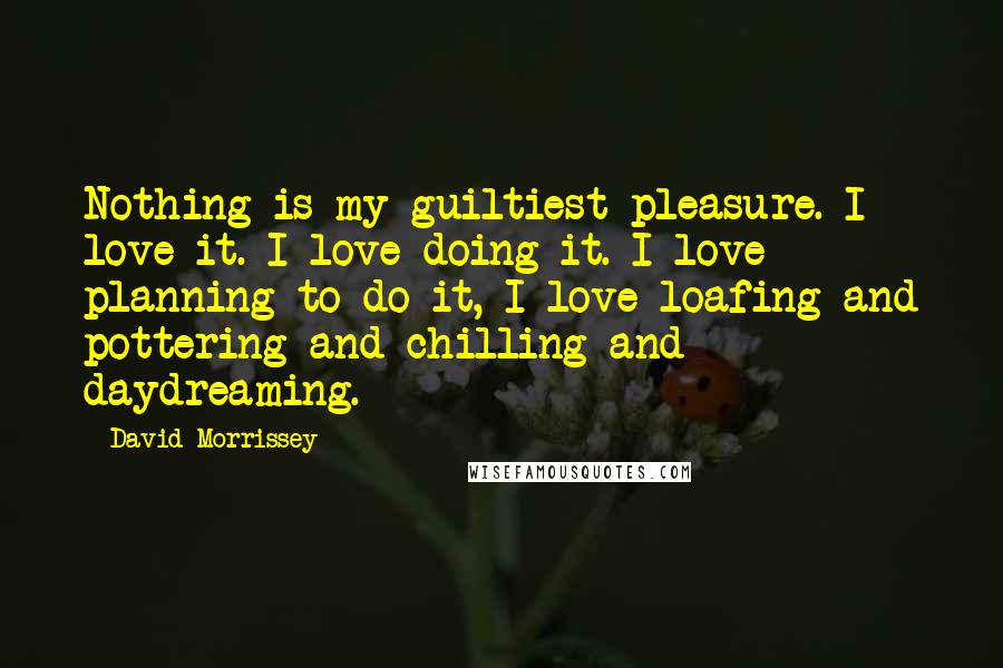 David Morrissey Quotes: Nothing is my guiltiest pleasure. I love it. I love doing it. I love planning to do it, I love loafing and pottering and chilling and daydreaming.