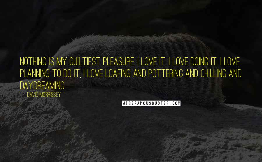 David Morrissey Quotes: Nothing is my guiltiest pleasure. I love it. I love doing it. I love planning to do it, I love loafing and pottering and chilling and daydreaming.