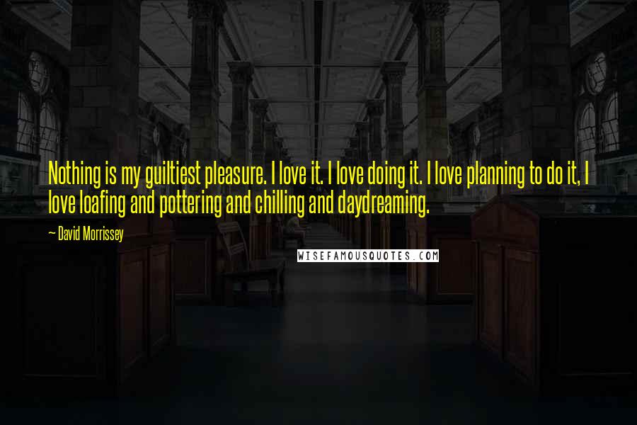 David Morrissey Quotes: Nothing is my guiltiest pleasure. I love it. I love doing it. I love planning to do it, I love loafing and pottering and chilling and daydreaming.