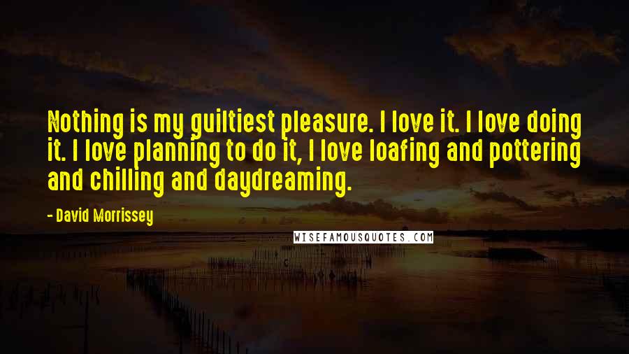 David Morrissey Quotes: Nothing is my guiltiest pleasure. I love it. I love doing it. I love planning to do it, I love loafing and pottering and chilling and daydreaming.