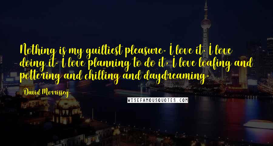 David Morrissey Quotes: Nothing is my guiltiest pleasure. I love it. I love doing it. I love planning to do it, I love loafing and pottering and chilling and daydreaming.