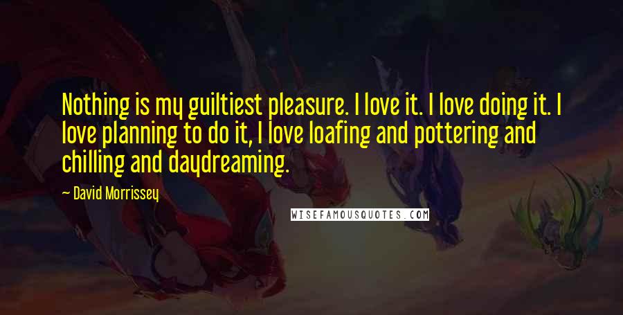 David Morrissey Quotes: Nothing is my guiltiest pleasure. I love it. I love doing it. I love planning to do it, I love loafing and pottering and chilling and daydreaming.