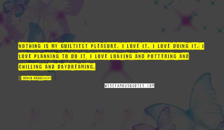 David Morrissey Quotes: Nothing is my guiltiest pleasure. I love it. I love doing it. I love planning to do it, I love loafing and pottering and chilling and daydreaming.