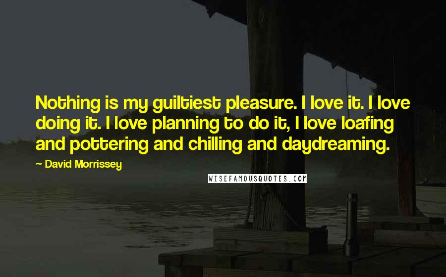 David Morrissey Quotes: Nothing is my guiltiest pleasure. I love it. I love doing it. I love planning to do it, I love loafing and pottering and chilling and daydreaming.