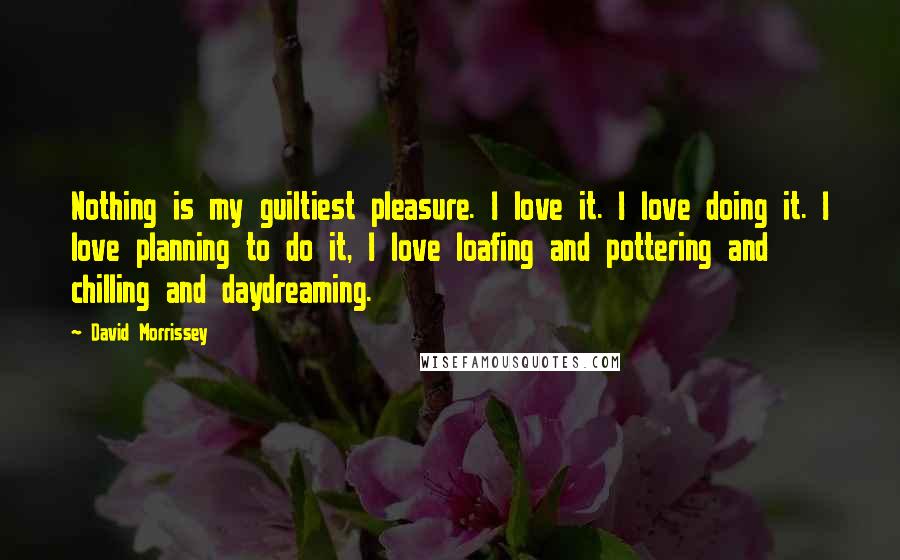 David Morrissey Quotes: Nothing is my guiltiest pleasure. I love it. I love doing it. I love planning to do it, I love loafing and pottering and chilling and daydreaming.