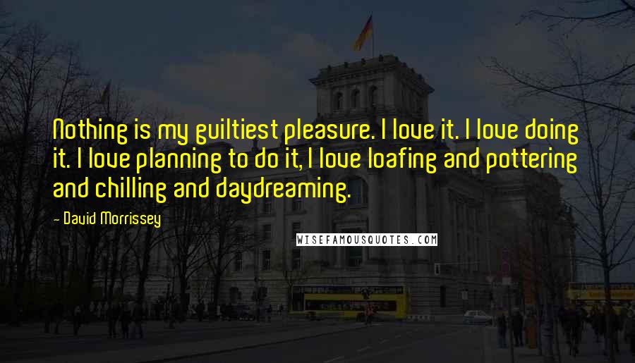 David Morrissey Quotes: Nothing is my guiltiest pleasure. I love it. I love doing it. I love planning to do it, I love loafing and pottering and chilling and daydreaming.