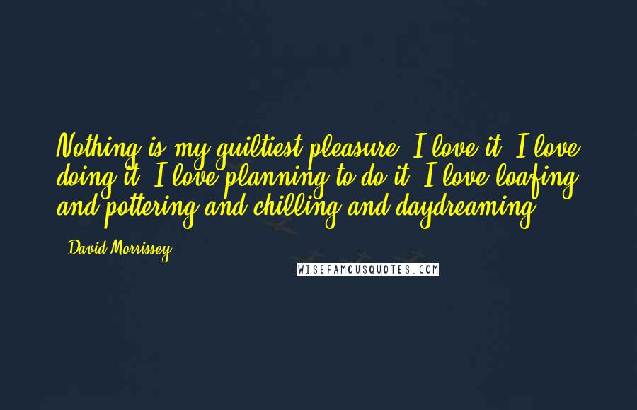 David Morrissey Quotes: Nothing is my guiltiest pleasure. I love it. I love doing it. I love planning to do it, I love loafing and pottering and chilling and daydreaming.