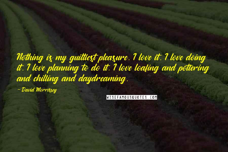 David Morrissey Quotes: Nothing is my guiltiest pleasure. I love it. I love doing it. I love planning to do it, I love loafing and pottering and chilling and daydreaming.