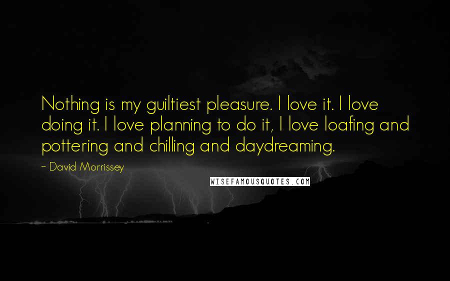 David Morrissey Quotes: Nothing is my guiltiest pleasure. I love it. I love doing it. I love planning to do it, I love loafing and pottering and chilling and daydreaming.