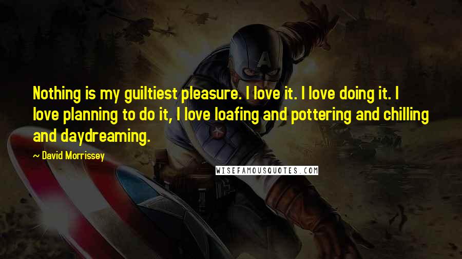 David Morrissey Quotes: Nothing is my guiltiest pleasure. I love it. I love doing it. I love planning to do it, I love loafing and pottering and chilling and daydreaming.