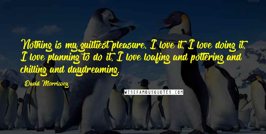 David Morrissey Quotes: Nothing is my guiltiest pleasure. I love it. I love doing it. I love planning to do it, I love loafing and pottering and chilling and daydreaming.