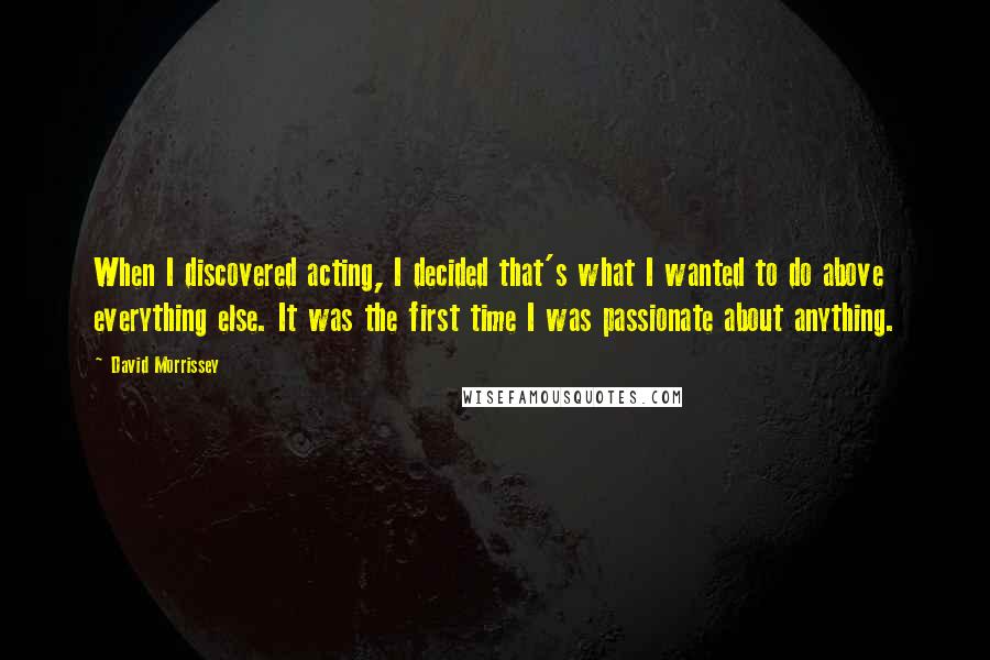 David Morrissey Quotes: When I discovered acting, I decided that's what I wanted to do above everything else. It was the first time I was passionate about anything.