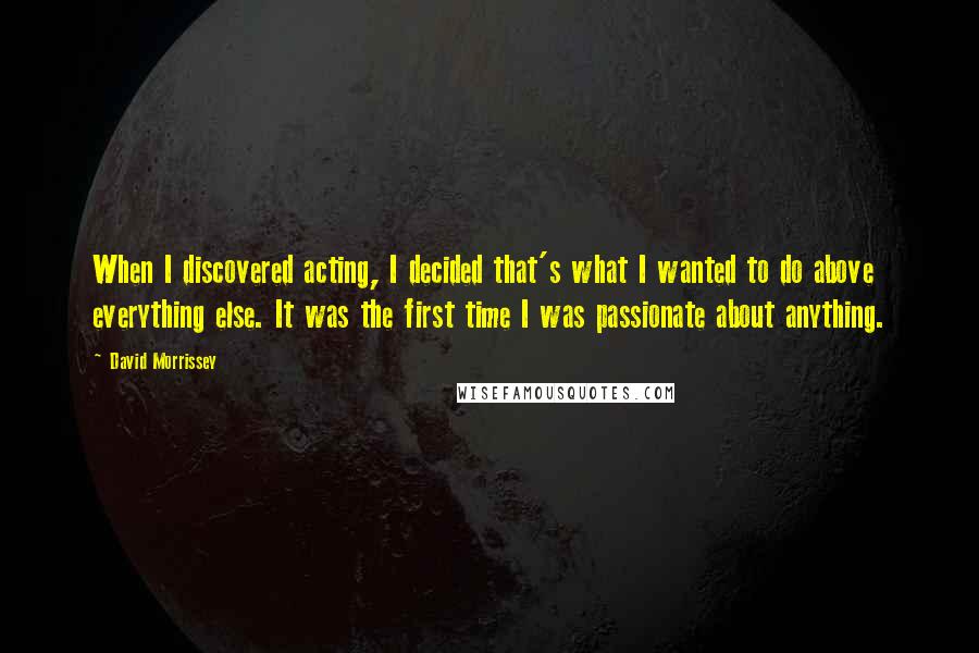 David Morrissey Quotes: When I discovered acting, I decided that's what I wanted to do above everything else. It was the first time I was passionate about anything.