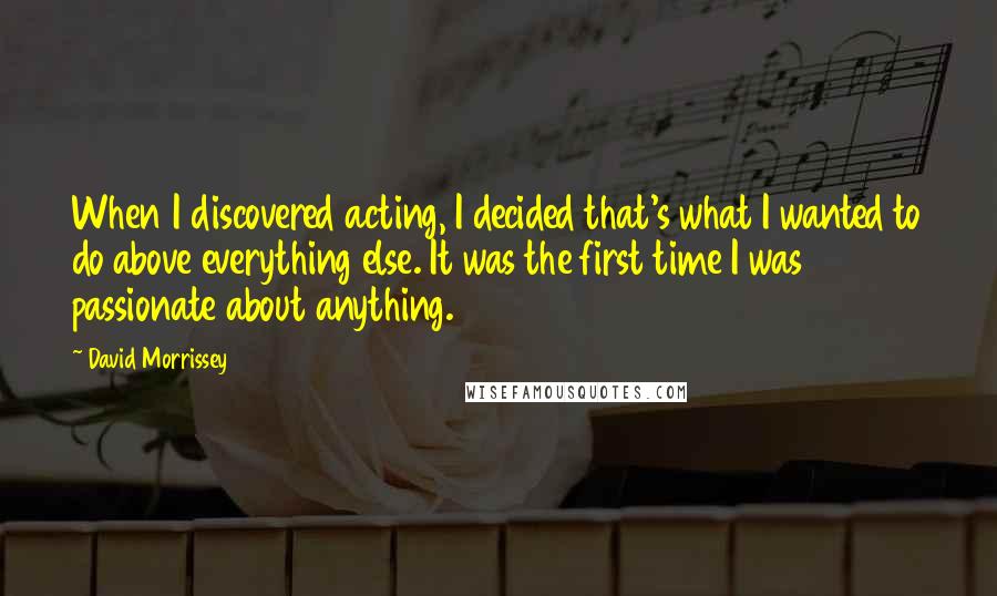 David Morrissey Quotes: When I discovered acting, I decided that's what I wanted to do above everything else. It was the first time I was passionate about anything.