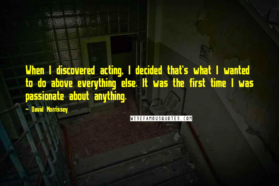 David Morrissey Quotes: When I discovered acting, I decided that's what I wanted to do above everything else. It was the first time I was passionate about anything.